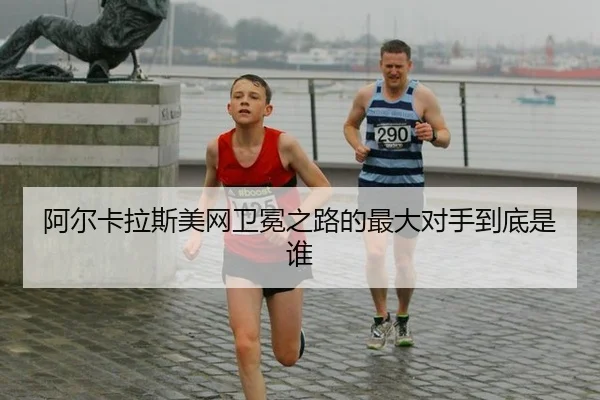 阿尔卡拉斯美网卫冕之路的最大对手到底是谁