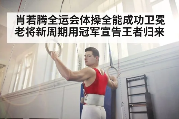 肖若腾全运会体操全能成功卫冕 老将新周期用冠军宣告王者归来
